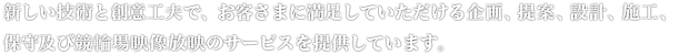 新しい技術と創意工夫で、明日のシステムメリットを追求する「総合プランナー＆コンストラクター」として、お客さまに最高の企画、提案、設計、施工、保守及び競輪場映像放映のトータルサービスを提供しています。
