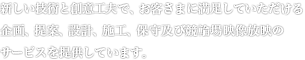 新しい技術と創意工夫で、明日のシステムメリットを追求する「総合プランナー＆コンストラクター」として、お客さまに最高の企画、提案、設計、施工、保守及び競輪場映像放映のトータルサービスを提供しています。
